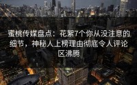 蜜桃传媒盘点：花絮7个你从没注意的细节，神秘人上榜理由彻底令人评论区沸腾