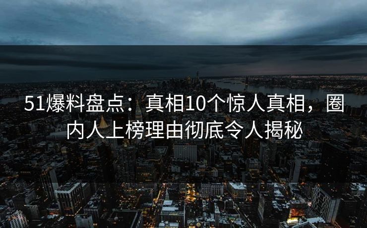 51爆料盘点：真相10个惊人真相，圈内人上榜理由彻底令人揭秘