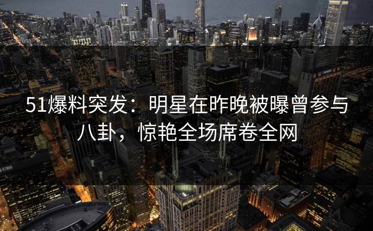 51爆料突发:明星在昨晚被曝曾参与八卦,惊艳全场席卷全网 51爆料突发:明星在昨晚被曝曾参与八卦,惊艳全场席卷全网
