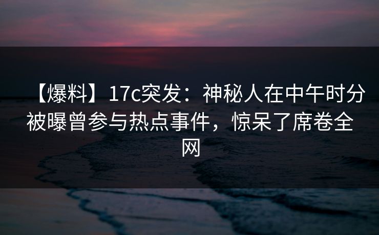 【爆料】17c突发：神秘人在中午时分被曝曾参与热点事件，惊呆了席卷全网