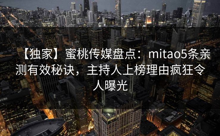 【独家】蜜桃传媒盘点:mitao5条亲测有效秘诀,主持人上榜理由疯狂令人曝光 【独家】蜜桃传媒盘点:mitao5条亲测有效秘诀,主持人上榜理由疯狂令人曝光