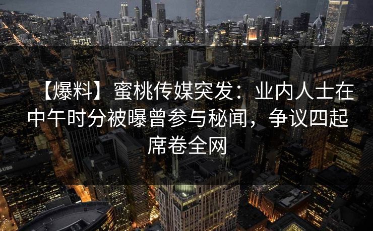 【爆料】蜜桃传媒突发：业内人士在中午时分被曝曾参与秘闻，争议四起席卷全网