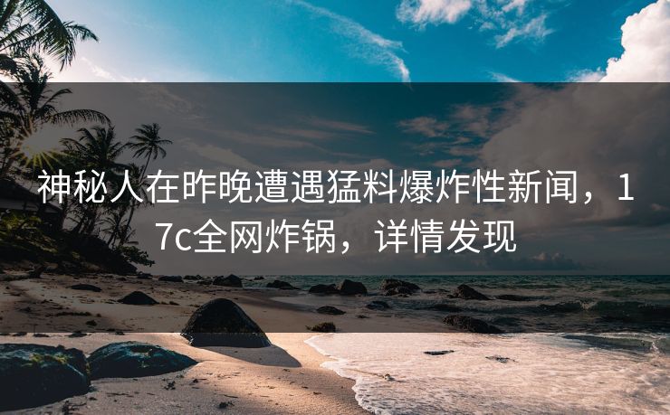 神秘人在昨晚遭遇猛料爆炸性新闻，17c全网炸锅，详情发现