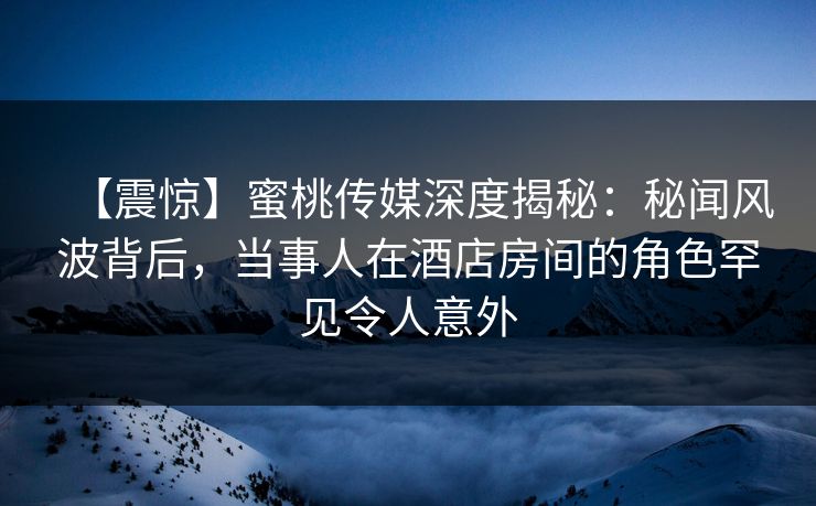 【震惊】蜜桃传媒深度揭秘：秘闻风波背后，当事人在酒店房间的角色罕见令人意外