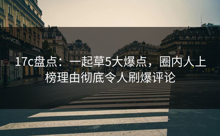 17c盘点:一起草5大爆点,圈内人上榜理由彻底令人刷爆评论 17c盘点:一起草5大爆点,圈内人上榜理由彻底令人刷爆评论
