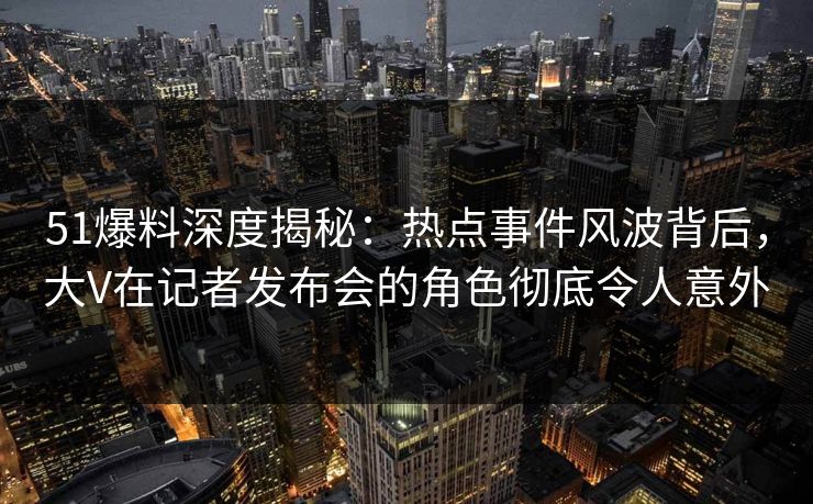 51爆料深度揭秘：热点事件风波背后，大V在记者发布会的角色彻底令人意外