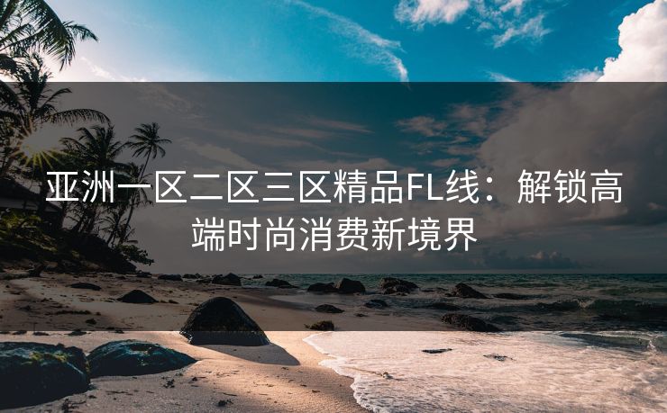 亚洲一区二区三区精品FL线：解锁高端时尚消费新境界