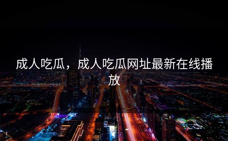 成人吃瓜,成人吃瓜网址最新在线播放 成人吃瓜,成人吃瓜网址最新在线播放