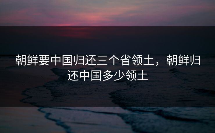 朝鲜要中国归还三个省领土,朝鲜归还中国多少领土 朝鲜要中国归还三个省领土,朝鲜归还中国多少领土