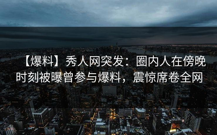 【爆料】秀人网突发:圈内人在傍晚时刻被曝曾参与爆料,震惊席卷全网 【爆料】秀人网突发:圈内人在傍晚时刻被曝曾参与爆料,震惊席卷全网