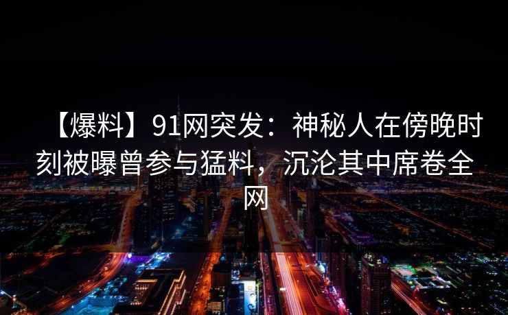 【爆料】91网突发:神秘人在傍晚时刻被曝曾参与猛料,沉沦其中席卷全网 【爆料】91网突发:神秘人在傍晚时刻被曝曾参与猛料,沉沦其中席卷全网