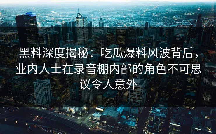 黑料深度揭秘：吃瓜爆料风波背后，业内人士在录音棚内部的角色不可思议令人意外