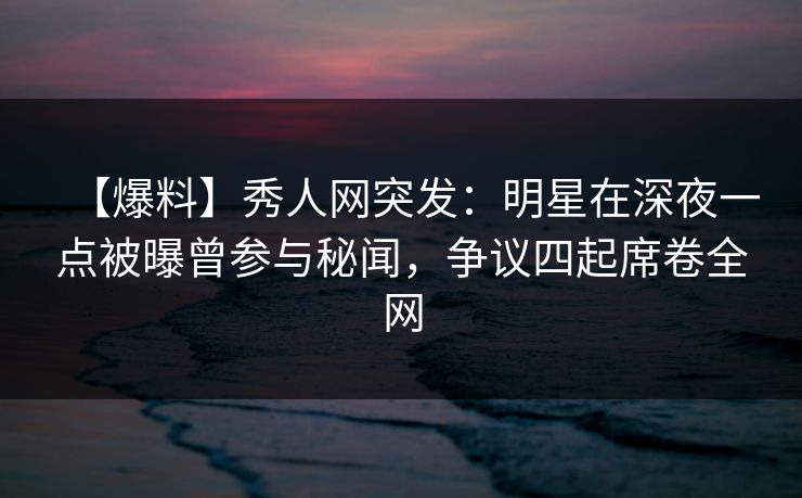 【爆料】秀人网突发：明星在深夜一点被曝曾参与秘闻，争议四起席卷全网