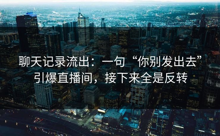 聊天记录流出：一句“你别发出去”引爆直播间，接下来全是反转