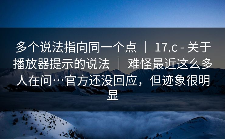 多个说法指向同一个点 ｜ 17.c - 关于播放器提示的说法 ｜ 难怪最近这么多人在问…官方还没回应，但迹象很明显