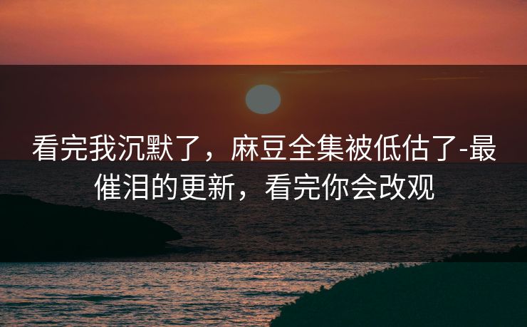 看完我沉默了,麻豆全集被低估了-最催泪的更新,看完你会改观 看完我沉默了,麻豆全集被低估了-最催泪的更新,看完你会改观