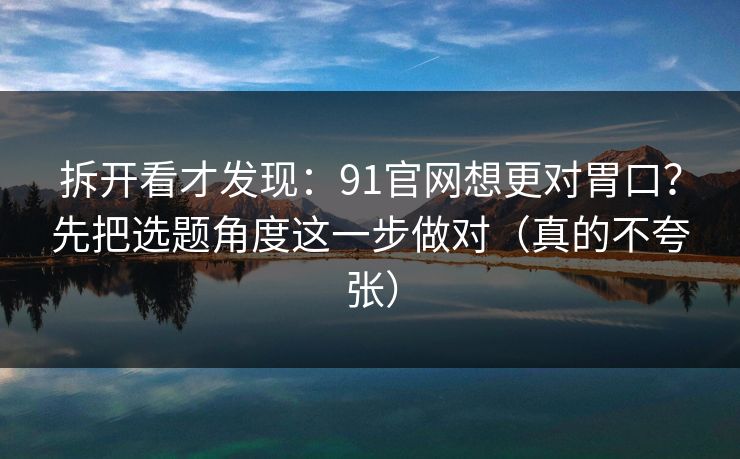 拆开看才发现:91官网想更对胃口?先把选题角度这一步做对(真的不夸张) 拆开看才发现:91官网想更对胃口?先把选题角度这一步做对(真的不夸张)