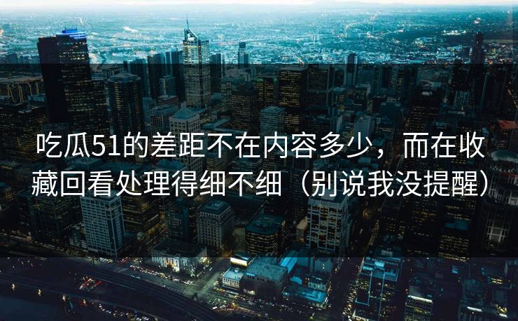 吃瓜51的差距不在内容多少,而在收藏回看处理得细不细(别说我没提醒) 吃瓜51的差距不在内容多少,而在收藏回看处理得细不细(别说我没提醒)