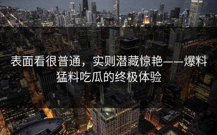 表面看很普通，实则潜藏惊艳——爆料猛料吃瓜的终极体验