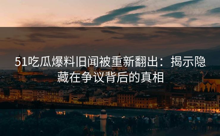 51吃瓜爆料旧闻被重新翻出：揭示隐藏在争议背后的真相