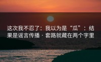 这次我不忍了：我以为是“瓜”：结果是谣言传播 · 套路就藏在两个字里