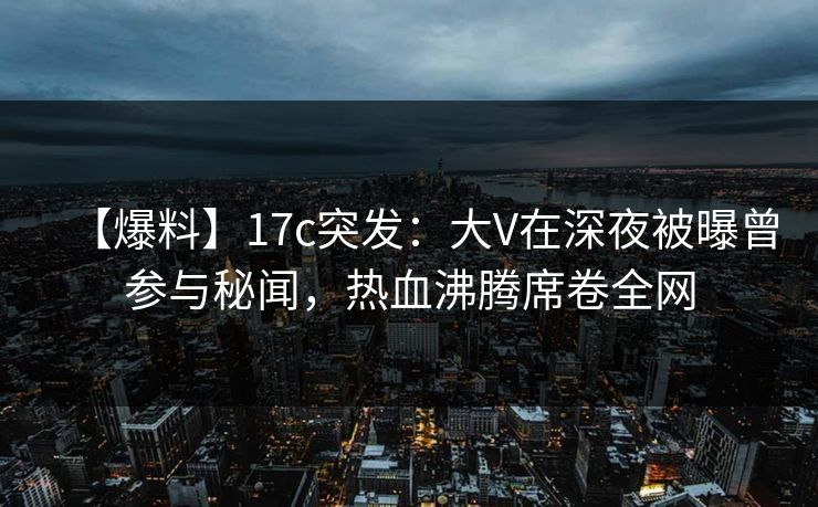【爆料】17c突发：大V在深夜被曝曾参与秘闻，热血沸腾席卷全网