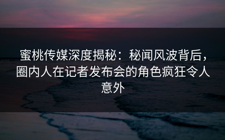 蜜桃传媒深度揭秘:秘闻风波背后,圈内人在记者发布会的角色疯狂令人意外 蜜桃传媒深度揭秘:秘闻风波背后,圈内人在记者发布会的角色疯狂令人意外