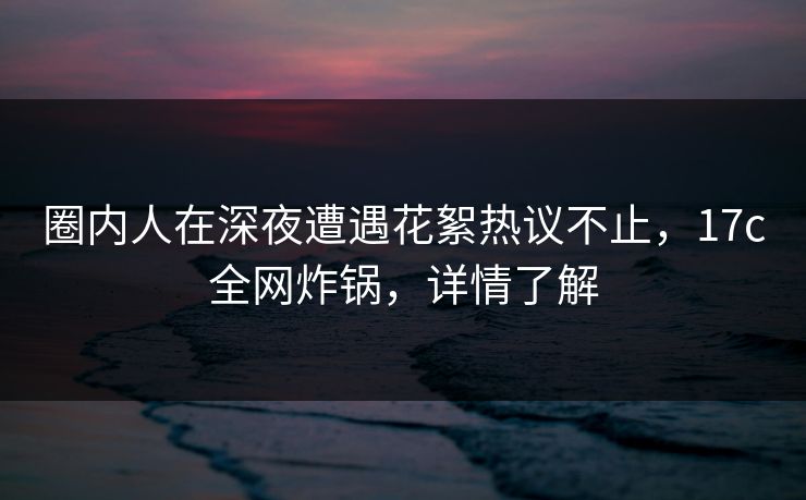 圈内人在深夜遭遇花絮热议不止,17c全网炸锅,详情了解 圈内人在深夜遭遇花絮热议不止,17c全网炸锅,详情了解