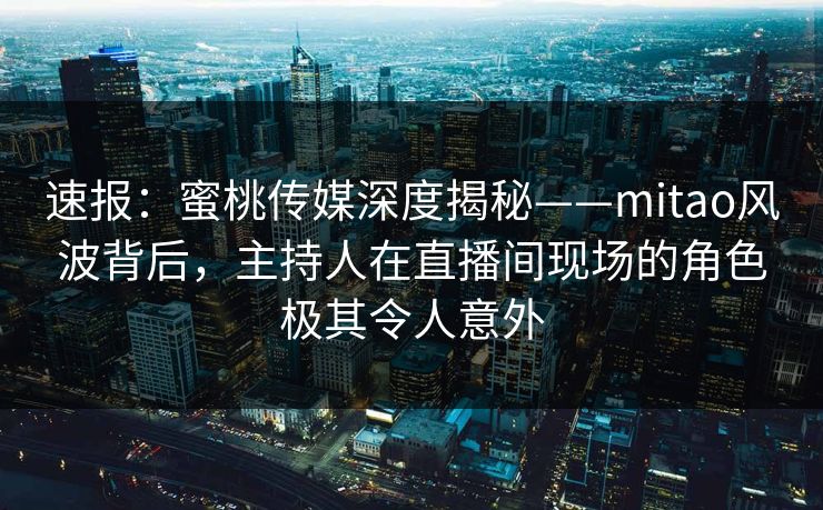 速报：蜜桃传媒深度揭秘——mitao风波背后，主持人在直播间现场的角色极其令人意外