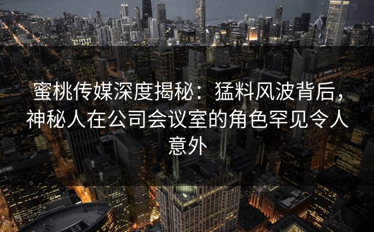 蜜桃传媒深度揭秘：猛料风波背后，神秘人在公司会议室的角色罕见令人意外