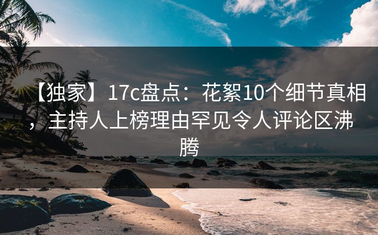 【独家】17c盘点:花絮10个细节真相,主持人上榜理由罕见令人评论区沸腾 【独家】17c盘点:花絮10个细节真相,主持人上榜理由罕见令人评论区沸腾