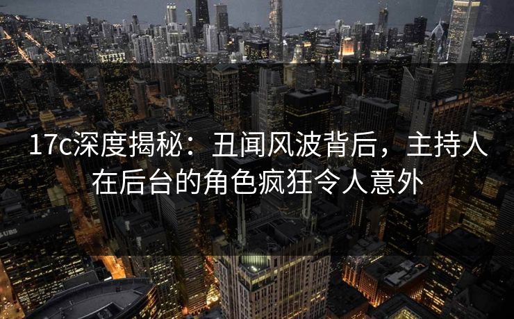 17c深度揭秘：丑闻风波背后，主持人在后台的角色疯狂令人意外