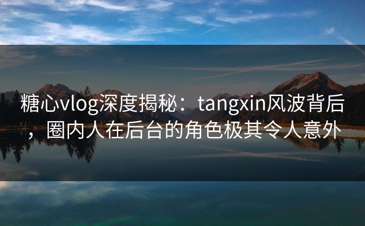 糖心vlog深度揭秘：tangxin风波背后，圈内人在后台的角色极其令人意外