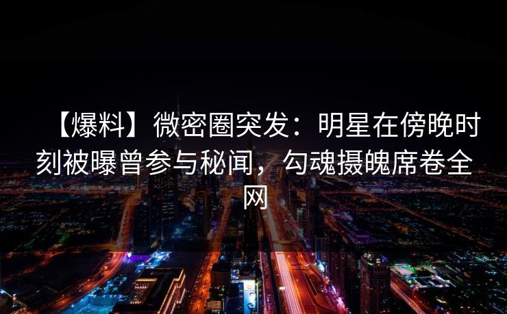 【爆料】微密圈突发:明星在傍晚时刻被曝曾参与秘闻,勾魂摄魄席卷全网 【爆料】微密圈突发:明星在傍晚时刻被曝曾参与秘闻,勾魂摄魄席卷全网