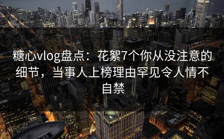 糖心vlog盘点：花絮7个你从没注意的细节，当事人上榜理由罕见令人情不自禁