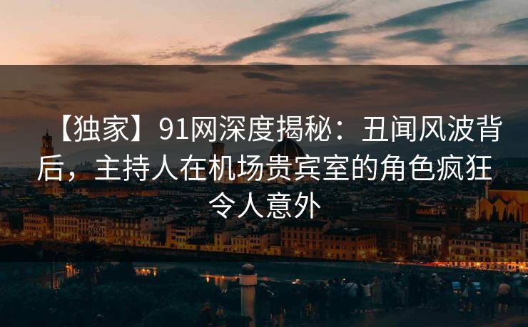 【独家】91网深度揭秘:丑闻风波背后,主持人在机场贵宾室的角色疯狂令人意外 【独家】91网深度揭秘:丑闻风波背后,主持人在机场贵宾室的角色疯狂令人意外