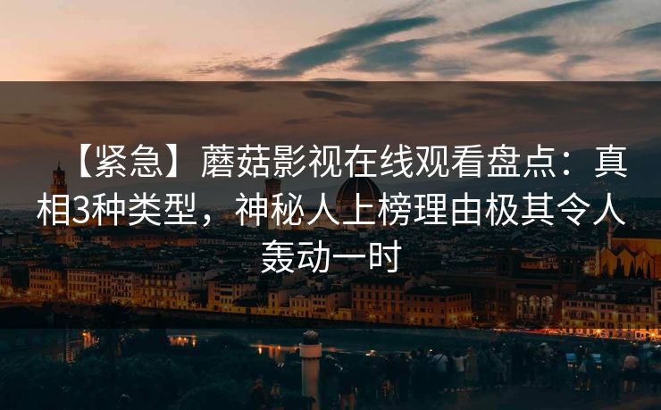 【紧急】蘑菇影视在线观看盘点:真相3种类型,神秘人上榜理由极其令人轰动一时 【紧急】蘑菇影视在线观看盘点:真相3种类型,神秘人上榜理由极其令人轰动一时