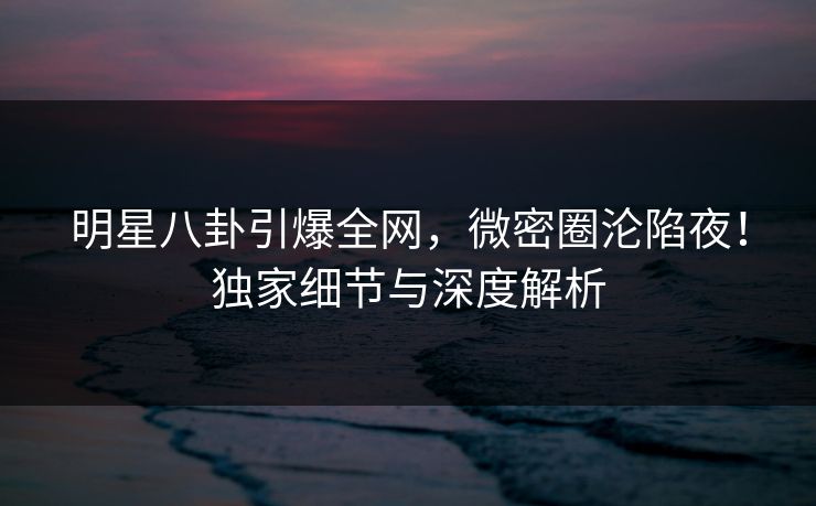 明星八卦引爆全网,微密圈沦陷夜!独家细节与深度解析 明星八卦引爆全网,微密圈沦陷夜!独家细节与深度解析