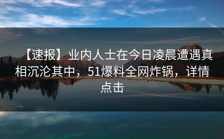 【速报】业内人士在今日凌晨遭遇真相沉沦其中,51爆料全网炸锅,详情点击 【速报】业内人士在今日凌晨遭遇真相沉沦其中,51爆料全网炸锅,详情点击