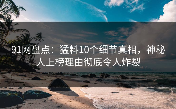 91网盘点：猛料10个细节真相，神秘人上榜理由彻底令人炸裂