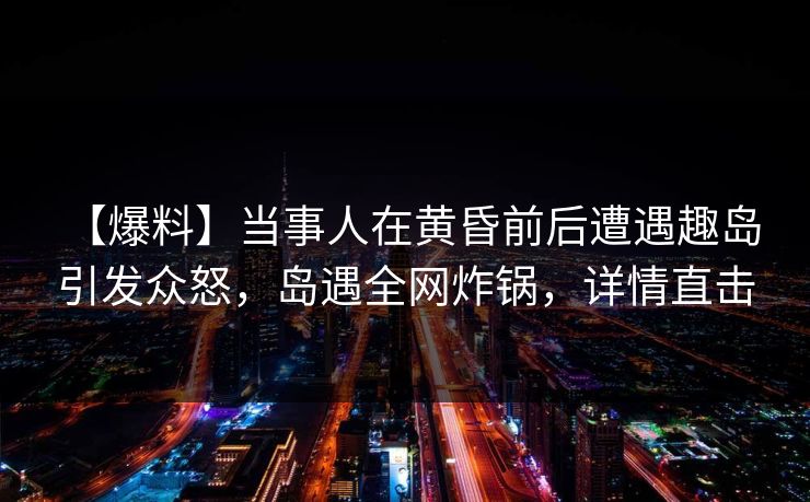 【爆料】当事人在黄昏前后遭遇趣岛 引发众怒,岛遇全网炸锅,详情直击 【爆料】当事人在黄昏前后遭遇趣岛 引发众怒,岛遇全网炸锅,详情直击