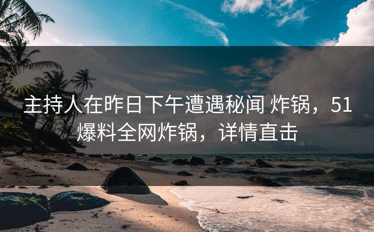 主持人在昨日下午遭遇秘闻 炸锅，51爆料全网炸锅，详情直击