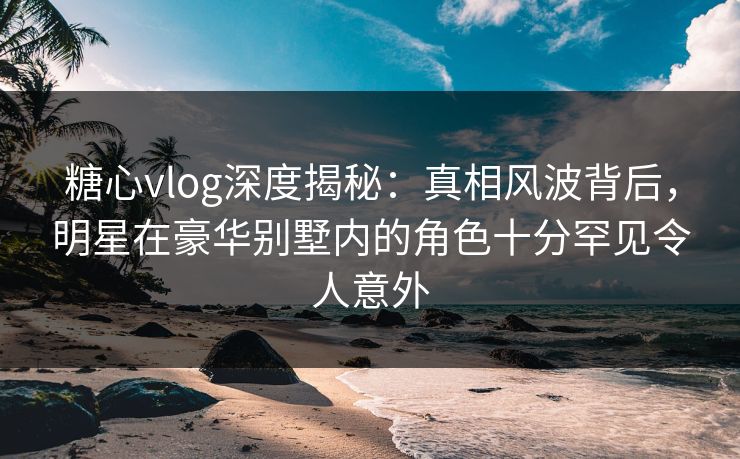 糖心vlog深度揭秘：真相风波背后，明星在豪华别墅内的角色十分罕见令人意外