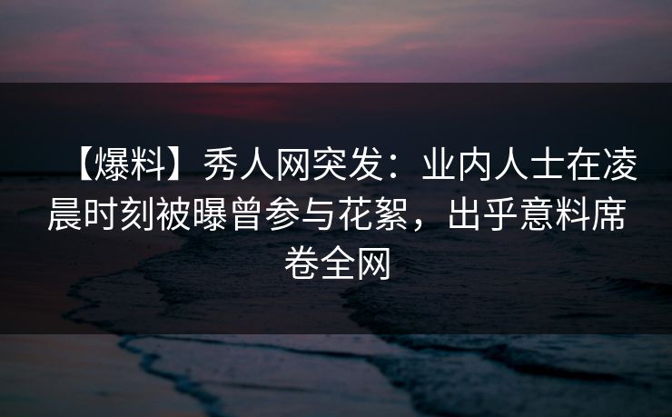 【爆料】秀人网突发：业内人士在凌晨时刻被曝曾参与花絮，出乎意料席卷全网