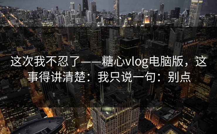 这次我不忍了——糖心vlog电脑版，这事得讲清楚：我只说一句：别点