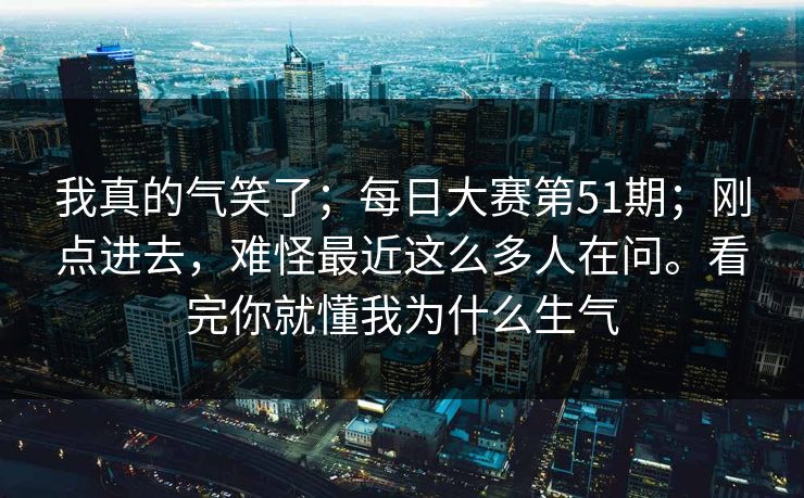 我真的气笑了；每日大赛第51期；刚点进去，难怪最近这么多人在问。看完你就懂我为什么生气