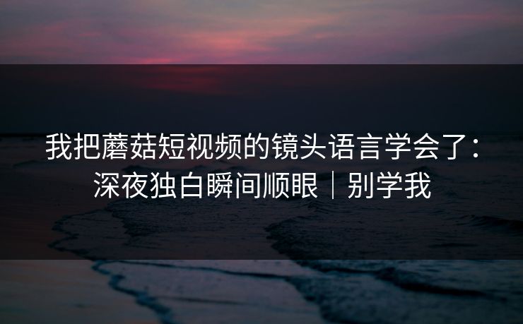 我把蘑菇短视频的镜头语言学会了：深夜独白瞬间顺眼｜别学我
